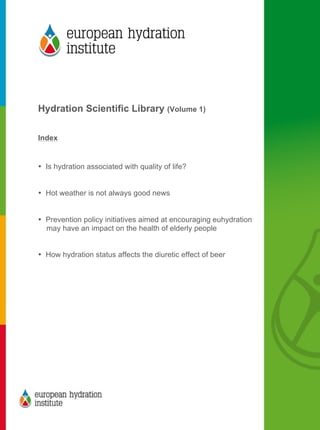  
	
  
	
  
Hydration Scientific Library (Volume 1)
Index
• Is hydration associated with quality of life?
• Hot weather is not always good news
• Prevention policy initiatives aimed at encouraging euhydration
may have an impact on the health of elderly people
• How hydration status affects the diuretic effect of beer
	
  
 