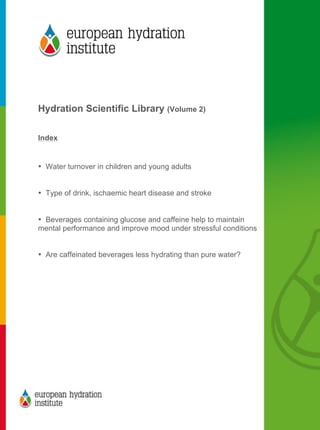  
	
  
	
  
Hydration Scientific Library (Volume 2)
Index
• Water turnover in children and young adults
• Type of drink, ischaemic heart disease and stroke
• Beverages containing glucose and caffeine help to maintain
mental performance and improve mood under stressful conditions
• Are caffeinated beverages less hydrating than pure water?
	
  
 