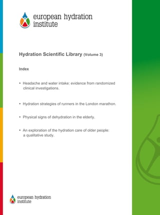 
	
  
	
  
Hydration Scientific Library (Volume 3)
Index
• Headache and water intake: evidence from randomized
clinical investigations.
• Hydration strategies of runners in the London marathon.
• Physical signs of dehydration in the elderly.
• An exploration of the hydration care of older people:
a qualitative study.
	
  
 