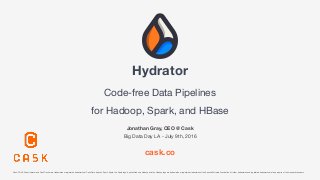 Hydrator 
Code-free Data Pipelines

for Hadoop, Spark, and HBase
Jonathan Gray, CEO @ Cask
Big Data Day LA - July 9th, 2016
cask.co
Cask, CDAP, Cask Hydrator and Cask Tracker are trademarks or registered trademarks of Cask Data. Apache Spark, Spark, the Spark logo, Apache Hadoop, Hadoop and the Hadoop logo are trademarks or registered trademarks of the Apache Software Foundation. All other trademarks and registered trademarks are the property of their respective owners.
 