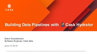 Building Data Pipelines with Cask Hydrator
Gokul Gunasekaran
Software Engineer, Cask Data
June 15, 2016
Cask, CDAP, Cask Hydrator and Cask Tracker are trademarks or registered trademarks of Cask Data. Apache Spark, Spark, the Spark logo, Apache Hadoop, Hadoop and the Hadoop logo are trademarks or registered trademarks of the Apache Software Foundation. All other trademarks and registered trademarks are the property of their respective owners.
 
