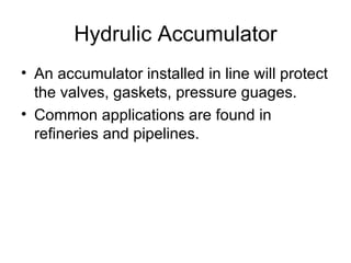 Hydrulic Accumulator
• An accumulator installed in line will protect
  the valves, gaskets, pressure guages.
• Common applications are found in
  refineries and pipelines.
 