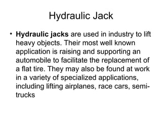 Hydraulic Jack
• Hydraulic jacks are used in industry to lift
  heavy objects. Their most well known
  application is raising and supporting an
  automobile to facilitate the replacement of
  a flat tire. They may also be found at work
  in a variety of specialized applications,
  including lifting airplanes, race cars, semi-
  trucks
 