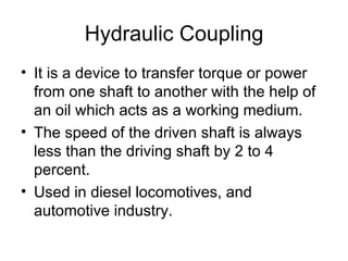 Hydraulic Coupling
• It is a device to transfer torque or power
  from one shaft to another with the help of
  an oil which acts as a working medium.
• The speed of the driven shaft is always
  less than the driving shaft by 2 to 4
  percent.
• Used in diesel locomotives, and
  automotive industry.
 