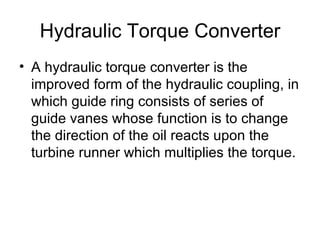 Hydraulic Torque Converter
• A hydraulic torque converter is the
  improved form of the hydraulic coupling, in
  which guide ring consists of series of
  guide vanes whose function is to change
  the direction of the oil reacts upon the
  turbine runner which multiplies the torque.
 