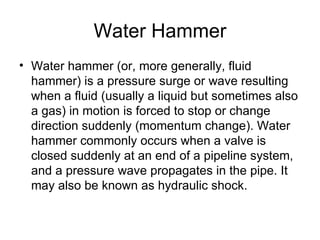 Water Hammer
• Water hammer (or, more generally, fluid
  hammer) is a pressure surge or wave resulting
  when a fluid (usually a liquid but sometimes also
  a gas) in motion is forced to stop or change
  direction suddenly (momentum change). Water
  hammer commonly occurs when a valve is
  closed suddenly at an end of a pipeline system,
  and a pressure wave propagates in the pipe. It
  may also be known as hydraulic shock.
 