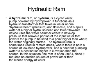 Hydraulic Ram
• A hydraulic ram, or hydram, is a cyclic water
  pump powered by hydropower. It functions as a
  hydraulic transformer that takes in water at one
  "hydraulic head" (pressure) and flow-rate, and outputs
  water at a higher hydraulic-head and lower flow-rate. The
  device uses the water hammer effect to develop
  pressure that allows a portion of the input water that
  powers the pump to be lifted to a point higher than where
  the water originally started. The hydraulic ram is
  sometimes used in remote areas, where there is both a
  source of low-head hydropower, and a need for pumping
  water to a destination higher in elevation than the
  source. In this situation, the ram is often useful, since it
  requires no outside source of power other than
  the kinetic energy of water
 