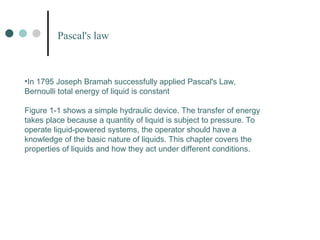 •In 1795 Joseph Bramah successfully applied Pascal's Law,
Bernoulli total energy of liquid is constant
Figure 1-1 shows a simple hydraulic device. The transfer of energy
takes place because a quantity of liquid is subject to pressure. To
operate liquid-powered systems, the operator should have a
knowledge of the basic nature of liquids. This chapter covers the
properties of liquids and how they act under different conditions.
Pascal's law
 