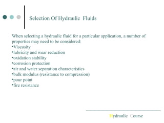 Selection Of Hydraulic Fluids
Hydraulic Course
When selecting a hydraulic fluid for a particular application, a number of
properties may need to be considered:
•Viscosity
•lubricity and wear reduction
•oxidation stability
•corrosion protection
•air and water separation characteristics
•bulk modulus (resistance to compression)
•pour point
•fire resistance
 