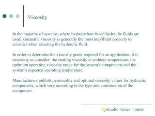 Viscosity
Hydraulic Basics Course
In the majority of systems, where hydrocarbon-based hydraulic fluids are
used, kinematic viscosity is generally the most imp0l1ant property to
consider when selecting the hydraulic fluid.
In order to determine the viscosity grade required for an application, it is
necessary to consider: the starting viscosity at ambient temperature, the
optimum operating viscosity range for the system's components and the
system's expected operating temperature.
Manufacturers publish permissible and optimal viscosity values for hydraulic
components, which very according to the type and construction of the
component.
 