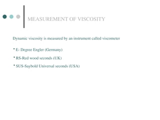 MEASUREMENT OF VISCOSITY
Dynamic viscosity is measured by an instrument called viscometer
• E- Degree Engler (Germany)
• RS-Red wood seconds (UK)
• SUS-Saybold Universal seconds (USA)
 