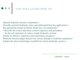 Hydraulic Course
YOU WILL LEARN HOW TO
:
•
Identify hydraulic systems components
•
Describe essential hydraulic terms and understand their key applications
•
Recognized the impact hydraulic fluids have on components
• Describe the correct operation, control sequences and procedures
for the safe operation of various simple hydraulic systems
•
Initiate an effective inspection and maintenance program
•
Minimise forced outages and prevent serious damage to hydraulic equipment
•
Explain the latest technologies available for electro hydraulic systems
 