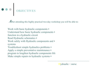 OBJECTIVES
Hydraulic Course
•
Work with basic hydraulic components
•
Understand how basic hydraulic components
function in a hydraulic circuit
•
Read Hydraulic schematics
•
Work safely with Hydraulic components and
systems
•
Troubleshoot simple hydraulics problems
•
Apply a simple preventative maintenance
program to lengthen hydraulic components life
•
Make simple repairs to hydraulic systems
After attending this highly practical two-day workshop you will be able to:
 