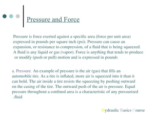 Pressure and Force
Pressure is force exerted against a specific area (force per unit area)
expressed in pounds per square inch (psi). Pressure can cause an
expansion, or resistance to compression, of a fluid that is being squeezed.
A fluid is any liquid or gas (vapor). Force is anything that tends to produce
or modify (push or pull) motion and is expressed in pounds
a. Pressure. An example of pressure is the air (gas) that fills an
automobile tire. As a tire is inflated, more air is squeezed into it than it
can hold. The air inside a tire resists the squeezing by pushing outward
on the casing of the tire. The outward push of the air is pressure. Equal
pressure throughout a confined area is a characteristic of any pressurized
fluid
.
Hydraulic Basics Course
 