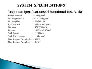 Technical Specifications Of Functional Test Rack:
Design Pressure : 340 kg/cm2
Working Pressure : 270-295 kg/cm2
Working Flow : 20-210 LPM
Hydraulic Oil : MIL=H-5606/FH-51
Viscosity : 15CST @ 40°C
Density : 0.8735 AT 15.6°C
Tank Capacity : 175 Liters
Tank Max. Pressure : 10 kg/cm2
Max. Temp. at Pump Outlet : 100°C
Max. Temp. at Pump Intel : 80°C