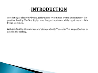 The Test Rig is Electro Hydraulic. Safety & user Friendliness are the key features of the
provided Test Rig. The Test Rig has been designed to address all the requirements of the
Design Document.
With this Test Rig, Operator can work independently. The entire Test as specified can be
done on this Test Rig.
 