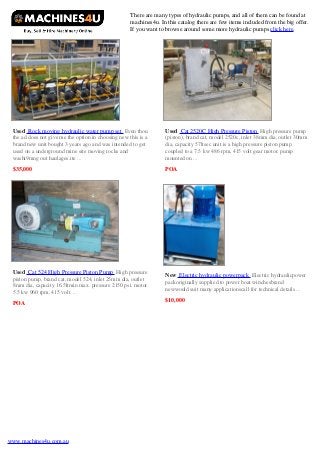 There are many types of hydraulic pumps, and all of them can be found at
machines4u. In this catalog there are few items included from the big offer.
If you want to browse around some more hydraulic pumps click here.

Used Rock moving hydraulic water pump set Even thou
the ad does not give me the option in choosing new this is a
brand new unit bought 3 years ago and was intended to get
used on a underground mine site moving rocks and
washi9mng out haulages.ite ...

Used Cat 2520C High Pressure Piston High pressure pump
(piston), brand cat, model 2520c, inlet 38mm dia, outlet 30mm
dia, capacity 57ltsec unit is a high pressure piston pump
coupled to a 7.5 kw 486 rpm, 415 volt gear motor. pump
mounted on ...

$35,000

POA

Used Cat 524 High Pressure Piston Pump High pressure
piston pump, brand cat, model 524, inlet 25mm dia, outlet
8mm dia, capacity 16.5ltmin max. pressure 2150 psi. motor
5.5 kw 960 rpm, 415 volt. ...

New Electric hydraulic powerpack Electric hydraulicpower
packoriginally supplied to power boat winchesbrand
newwould suit many applicationscall for technical details ...

POA

www.machines4u.com.au

$10,000

 