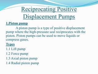 Reciprocating Positive
Displacement Pumps
1.Piston pump
A piston pump is a type of positive displacement
pump where the high-pressure seal reciprocates with the
piston. Piston pumps can be used to move liquids or
compress gases.
Types
1.1 Lift pump
1.2 Force pump
1.3 Axial piston pump
1.4 Radial piston pump
 