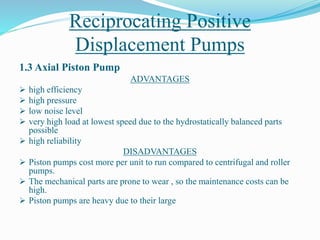 Reciprocating Positive
Displacement Pumps
1.3 Axial Piston Pump
ADVANTAGES
 high efficiency
 high pressure
 low noise level
 very high load at lowest speed due to the hydrostatically balanced parts
possible
 high reliability
DISADVANTAGES
 Piston pumps cost more per unit to run compared to centrifugal and roller
pumps.
 The mechanical parts are prone to wear , so the maintenance costs can be
high.
 Piston pumps are heavy due to their large
 