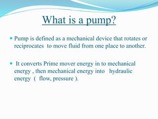 What is a pump?
 Pump is defined as a mechanical device that rotates or
reciprocates to move fluid from one place to another.
 It converts Prime mover energy in to mechanical
energy , then mechanical energy into hydraulic
energy ( flow, pressure ).
 