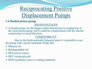 Reciprocating Positive
Displacement Pumps
1.4 Radial piston pump
DISADVANTAGES
 A disadvantage are the bigger radial dimensions in comparison to
the axial piston pump, but it could be compensated with the shorter
construction in axial direction.
COMPATIBILITY
Due to the hydrostatically balanced parts it is possible to use
the pump with various hydraulic fluids like
 Mineral oil
 Biodegradable oil
 HFA (oil in water)
 HFC (water-glycol)
 HFD (synthetic ester) or cutting emulsion.
 