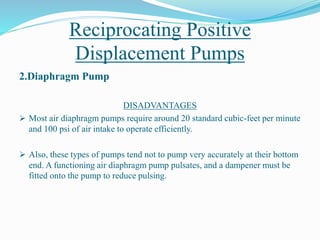 Reciprocating Positive
Displacement Pumps
2.Diaphragm Pump
DISADVANTAGES
 Most air diaphragm pumps require around 20 standard cubic-feet per minute
and 100 psi of air intake to operate efficiently.
 Also, these types of pumps tend not to pump very accurately at their bottom
end. A functioning air diaphragm pump pulsates, and a dampener must be
fitted onto the pump to reduce pulsing.
 