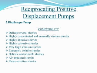 Reciprocating Positive
Displacement Pumps
2.Diaphragm Pump
COMPATIBILITY
 Delicate crystal slurries
 Highly concentrated and unusually viscous slurries
 Highly abrasive slurries
 Highly corrosive slurries
 Very large solids in slurries
 Extremely volatile slurries
 Delicate and unstable slurries
 Air-entrained slurries
 Shear-sensitive slurries
 