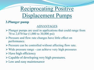 Reciprocating Positive
Displacement Pumps
3.Plunger pump
ADVANTAGES
 Plunger pumps are used in applications that could range from
70 to 2,070 bar (1,000 to 30,000 psi)
 Pressure and flow rate changes have little effect on
performance.
 Pressure can be controlled without affecting flow rate.
 Wide pressure range - can achieve very high pressures
 Have high efficiency
 Capable of developing very high pressures.
 Low and easy maintenance
 