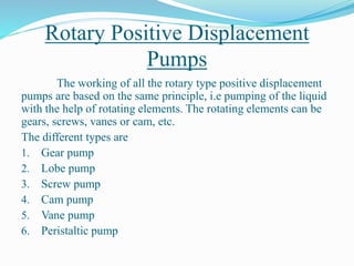 Rotary Positive Displacement
Pumps
The working of all the rotary type positive displacement
pumps are based on the same principle, i.e pumping of the liquid
with the help of rotating elements. The rotating elements can be
gears, screws, vanes or cam, etc.
The different types are
1. Gear pump
2. Lobe pump
3. Screw pump
4. Cam pump
5. Vane pump
6. Peristaltic pump
 