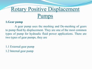 Rotary Positive Displacement
Pumps
1.Gear pump
A gear pump uses the meshing and De-meshing of gears
to pump fluid by displacement. They are one of the most common
types of pump for hydraulic fluid power applications. There are
two types of gear pumps, they are
1.1 External gear pump
1.2 Internal gear pump
 