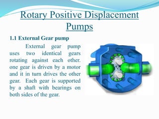 Rotary Positive Displacement
Pumps
1.1 External Gear pump
External gear pump
uses two identical gears
rotating against each other.
one gear is driven by a motor
and it in turn drives the other
gear. Each gear is supported
by a shaft with bearings on
both sides of the gear.
 