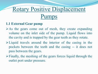 Rotary Positive Displacement
Pumps
1.1 External Gear pump
As the gears come out of mesh, they create expanding
volume on the inlet side of the pump. Liquid flows into
the cavity and is trapped by the gear teeth as they rotate.
Liquid travels around the interior of the casing in the
pockets between the teeth and the casing -- it does not
pass between the gears.
Finally, the meshing of the gears forces liquid through the
outlet port under pressure.
 
