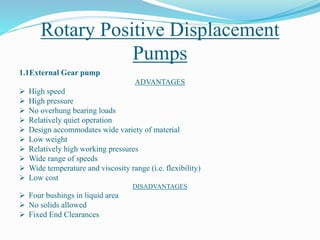 Rotary Positive Displacement
Pumps
1.1External Gear pump
ADVANTAGES
 High speed
 High pressure
 No overhung bearing loads
 Relatively quiet operation
 Design accommodates wide variety of material
 Low weight
 Relatively high working pressures
 Wide range of speeds
 Wide temperature and viscosity range (i.e. flexibility)
 Low cost
DISADVANTAGES
 Four bushings in liquid area
 No solids allowed
 Fixed End Clearances
 