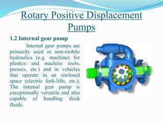 Rotary Positive Displacement
Pumps
1.2 Internal gear pump
Internal gear pumps are
primarily used in non-mobile
hydraulics (e.g. machines for
plastics and machine tools,
presses, etc.) and in vehicles
that operate in an enclosed
space (electric fork-lifts, etc.).
The internal gear pump is
exceptionally versatile and also
capable of handling thick
fluids.
 