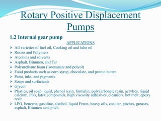 Rotary Positive Displacement
Pumps
1.2 Internal gear pump
APPLICATIONS
 All varieties of fuel oil, Cooking oil and lube oil
 Resins and Polymers
 Alcohols and solvents
 Asphalt, Bitumen, and Tar
 Polyurethane foam (Isocyanate and polyol)
 Food products such as corn syrup, chocolate, and peanut butter
 Paint, inks, and pigments
 Soaps and surfactants
 Glycol
 Plastics, oil soap liquid, phenol resin, formalin, polycarbonate resin, acrylics, liquid
calcium, inks, latex compounds, high viscosity adhesives, cleansers, hot melt, epoxy
resin.
 LPG, benzene, gasoline, alcohol, liquid Freon, heavy oils, coal tar, pitches, greases,
asphalt, Bitumen acid pitch.
 