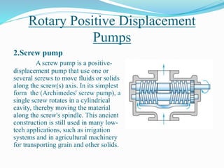 Rotary Positive Displacement
Pumps
2.Screw pump
A screw pump is a positive-
displacement pump that use one or
several screws to move fluids or solids
along the screw(s) axis. In its simplest
form the (Archimedes' screw pump), a
single screw rotates in a cylindrical
cavity, thereby moving the material
along the screw's spindle. This ancient
construction is still used in many low-
tech applications, such as irrigation
systems and in agricultural machinery
for transporting grain and other solids.
 