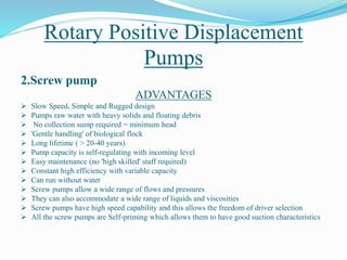 Rotary Positive Displacement
Pumps
2.Screw pump
ADVANTAGES
 Slow Speed, Simple and Rugged design
 Pumps raw water with heavy solids and floating debris
 No collection sump required = minimum head
 'Gentle handling' of biological flock
 Long lifetime ( > 20-40 years)
 Pump capacity is self-regulating with incoming level
 Easy maintenance (no 'high skilled' staff required)
 Constant high efficiency with variable capacity
 Can run without water
 Screw pumps allow a wide range of flows and pressures
 They can also accommodate a wide range of liquids and viscosities
 Screw pumps have high speed capability and this allows the freedom of driver selection
 All the screw pumps are Self-priming which allows them to have good suction characteristics
 