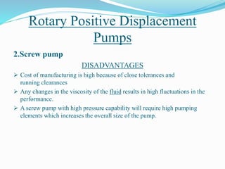 Rotary Positive Displacement
Pumps
2.Screw pump
DISADVANTAGES
 Cost of manufacturing is high because of close tolerances and
running clearances
 Any changes in the viscosity of the fluid results in high fluctuations in the
performance.
 A screw pump with high pressure capability will require high pumping
elements which increases the overall size of the pump.
 