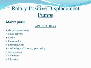 Rotary Positive Displacement
Pumps
2.Screw pump
APPLICATIONS
 chemical-processing
 liquid delivery
 marine
 biotechnology
 pharmaceutical
 food, dairy, and beverage processing.
 fuel-injection
 oil burners
 lubrication
 