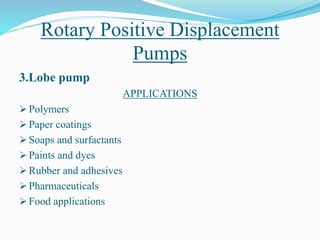 Rotary Positive Displacement
Pumps
3.Lobe pump
APPLICATIONS
 Polymers
 Paper coatings
 Soaps and surfactants
 Paints and dyes
 Rubber and adhesives
 Pharmaceuticals
 Food applications
 