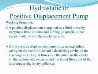 Hydrostatic or
Positive Displacement Pump
Working Principle:
A positive displacement pump makes a fluid move by
trapping a fixed amount and forcing (displacing) that
trapped volume into the discharge pipe.
Some positive displacement pumps use an expanding
cavity on the suction side and a decreasing cavity on the
discharge side. Liquid flows into the pump as the cavity
on the suction side expands and the liquid flows out of the
discharge as the cavity collapses
 