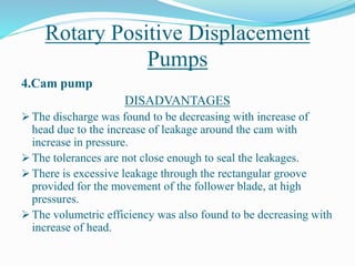 Rotary Positive Displacement
Pumps
4.Cam pump
DISADVANTAGES
 The discharge was found to be decreasing with increase of
head due to the increase of leakage around the cam with
increase in pressure.
 The tolerances are not close enough to seal the leakages.
 There is excessive leakage through the rectangular groove
provided for the movement of the follower blade, at high
pressures.
 The volumetric efficiency was also found to be decreasing with
increase of head.
 