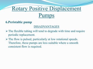 Rotary Positive Displacement
Pumps
6.Peristaltic pump
DISADVANTAGES
 The flexible tubing will tend to degrade with time and require
periodic replacement.
 The flow is pulsed, particularly at low rotational speeds.
Therefore, these pumps are less suitable where a smooth
consistent flow is required.
 