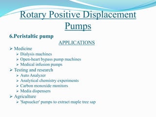 Rotary Positive Displacement
Pumps
6.Peristaltic pump
APPLICATIONS
 Medicine
 Dialysis machines
 Open-heart bypass pump machines
 Medical infusion pumps
 Testing and research
 Auto Analyzer
 Analytical chemistry experiments
 Carbon monoxide monitors
 Media dispensers
 Agriculture
 'Sapsucker' pumps to extract maple tree sap
 