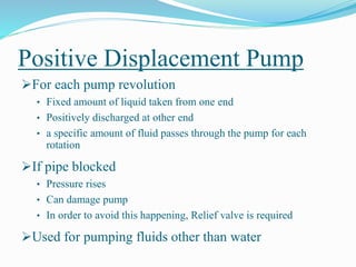 Positive Displacement Pump
For each pump revolution
• Fixed amount of liquid taken from one end
• Positively discharged at other end
• a specific amount of fluid passes through the pump for each
rotation
If pipe blocked
• Pressure rises
• Can damage pump
• In order to avoid this happening, Relief valve is required
Used for pumping fluids other than water
 