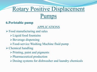 Rotary Positive Displacement
Pumps
6.Peristaltic pump
APPLICATIONS
 Food manufacturing and sales
 Liquid food fountains
 Beverage dispensing
 Food-service Washing Machine fluid pump
 Chemical handling
 Printing, paint and pigments
 Pharmaceutical production
 Dosing systems for dishwasher and laundry chemicals
 