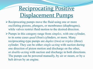 Reciprocating Positive
Displacement Pumps
 Reciprocating pumps move the fluid using one or more
oscillating pistons, plungers, or membranes (diaphragms),
while valves restrict fluid motion to the desired direction.
 Pumps in this category range from simplex, with one cylinder,
to in some cases quad (four) cylinders, or more. Many
reciprocating-type pumps are duplex (two) or triplex (three)
cylinder. They can be either single-acting with suction during
one direction of piston motion and discharge on the other,
or double-acting with suction and discharge in both directions.
The pumps can be powered manually, by air or steam, or by a
belt driven by an engine.
 