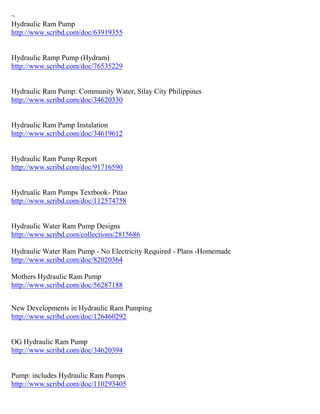 ~
Hydraulic Ram Pump
http://www.scribd.com/doc/63919355
Hydraulic Ramp Pump (Hydram)
http://www.scribd.com/doc/76535229
Hydraulic Ram Pump: Community Water, Silay City Philippines
http://www.scribd.com/doc/34620330
Hydraulic Ram Pump Instalation
http://www.scribd.com/doc/34619612
Hydraulic Ram Pump Report
http://www.scribd.com/doc/91716590
Hydrualic Ram Pumps Textbook- Pitao
http://www.scribd.com/doc/112574758
Hydraulic Water Ram Pump Designs
http://www.scribd.com/collections/2815686
Hydraulic Water Ram Pump - No Electricity Required - Plans -Homemade
http://www.scribd.com/doc/82020364
Mothers Hydraulic Ram Pump
http://www.scribd.com/doc/56287188
New Developments in Hydraulic Ram Pumping
http://www.scribd.com/doc/126460292
OG Hydraulic Ram Pump
http://www.scribd.com/doc/34620394
Pump: includes Hydraulic Ram Pumps
http://www.scribd.com/doc/110293405
 