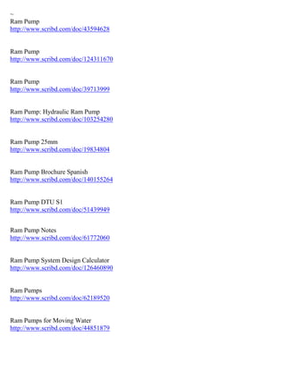 ~
Ram Pump
http://www.scribd.com/doc/43594628
Ram Pump
http://www.scribd.com/doc/124311670
Ram Pump
http://www.scribd.com/doc/39713999
Ram Pump: Hydraulic Ram Pump
http://www.scribd.com/doc/103254280
Ram Pump 25mm
http://www.scribd.com/doc/19834804
Ram Pump Brochure Spanish
http://www.scribd.com/doc/140155264
Ram Pump DTU S1
http://www.scribd.com/doc/51439949
Ram Pump Notes
http://www.scribd.com/doc/61772060
Ram Pump System Design Calculator
http://www.scribd.com/doc/126460890
Ram Pumps
http://www.scribd.com/doc/62189520
Ram Pumps for Moving Water
http://www.scribd.com/doc/44851879
 