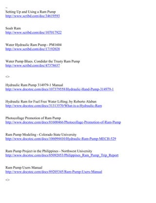 ~
Setting Up and Using a Ram Pump
http://www.scribd.com/doc/34619593
Soalr Ram
http://www.scribd.com/doc/107017922
Water Hydraulic Ram Pump - PM1604
http://www.scribd.com/doc/17192028
Water Pump Blues. Condider the Trusty Ram Pump
http://www.scribd.com/doc/47378637
<>
Hydraulic Ram Pump 314979-1 Manual
http://www.docstoc.com/docs/107379558/Hydraulic-Hand-Pump-314979-1
Hydraulic Ram for Fuel Free Water Lifting; by Roberto Alaban
http://www.docstoc.com/docs/31313570/What-is-a-Hydraulic-Ram
Photocollage Promotion of Ram Pump
http://www.docstoc.com/docs/81600466/Photocollage-Promotion-of-Ram-Pump
Ram Pump Modeling - Colorado State University
http://www.docstoc.com/docs/106094410/Hydraulic-Ram-Pump-MECH-529
Ram Pump Project in the Philippines - Northwest University
http://www.docstoc.com/docs/85092053/Philippines_Ram_Pump_Trip_Report
Ram Pump Users Manual
http://www.docstoc.com/docs/89205345/Ram-Pump-Users-Manual
<>
 